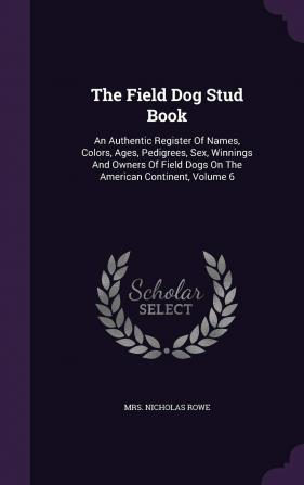 The Field Dog Stud Book: An Authentic Register of Names Colors Ages Pedigrees Sex Winnings and Owners of Field Dogs on the American Continent Volume 6