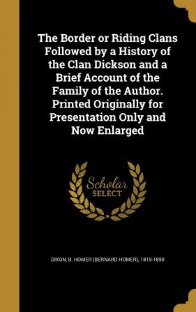 The Border or Riding Clans Followed by a History of the Clan Dickson and a Brief Account of the Family of the Author. Printed Originally for Presentation Only and Now Enlarged