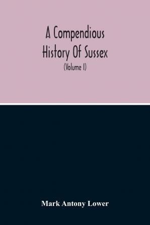 A Compendious History of Sussex: Topographical Archaeological & Anecdotical; Containing an Index to the First Twenty Volumes of the Sussex Archaelogical Collections; Volume 1