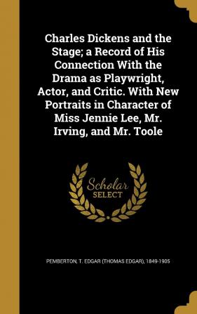 Charles Dickens and the Stage; A Record of His Connection with the Drama as Playwright Actor and Critic. with New Portraits in Character of Miss Jennie Lee Mr. Irving and Mr. Toole