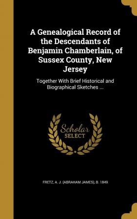 A Genealogical Record of the Descendants of Benjamin Chamberlain of Sussex County New Jersey: Together with Brief Historical and Biographical Sketches ...