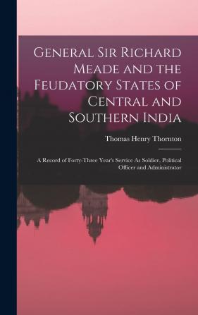 General Sir Richard Meade and the Feudatory States of Central and Southern India; A Record of Forty-Three Year's Service as Soldier Political Officer and Administrator