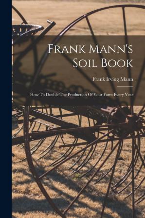 Frank Mann's Soil Book; How to Double the Production of Your Farm Every Year ..