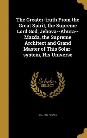 The Greater-truth From the Great Spirit the Supreme Lord God Jehova--Ahura--Mazda the Supreme Architect and Grand Master of This Solar-system His Universe