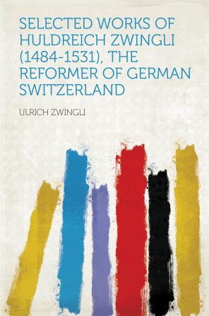 Selected Works of Huldreich Zwingli (1484-1531) the Reformer of German Switzerland