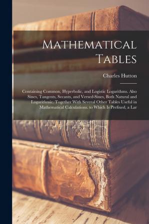 Mathematical Tables; Containing the Common Hyperbolic and Logistic Logarithms; Also Sines Tangents Secants & Versed-sines Both Natural and ... Calculations. To Which is Prefixed A...