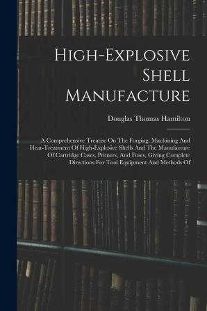 High-explosive Shell Manufacture; a Comprehensive Treatise on the Forging Machining and Heat-treatment of High-explosive Shells and the Manufacture ... for Tool Equipment and Methods Of...