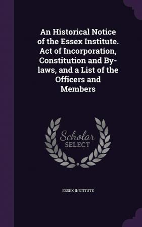 An Historical Notice of the Essex Institute. Act of Incorporation Constitution and By-Laws and a List of the Officers and Members