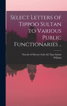 Select Letters of Tippoo Sultan to Various Public Functionaries ..