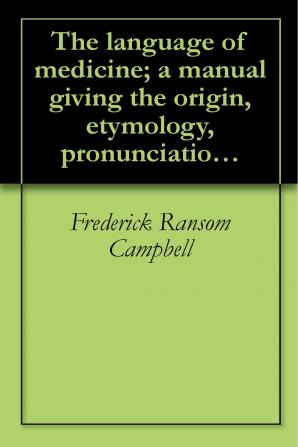 The Language of Medicine: A Manual Giving the Origin Etymology Pronunciation and Meaning of the Technical Terms Found in Medical Literature