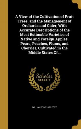 A View of the Cultivation of Fruit Trees and the Management of Orchards and Cider; With Accurate Descriptions of the Most Estimable Varieties of ... Cultivated in the Middle States Of...