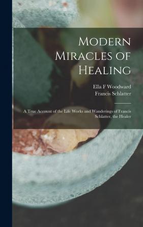 Modern Miracles of Healing; a True Account of the Life Works and Wanderings of Francis Schlatter the Healer