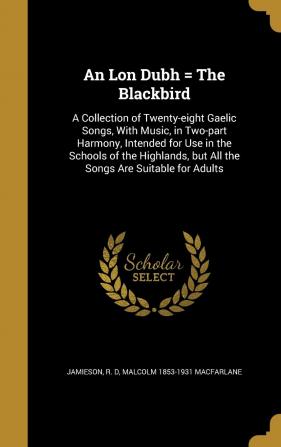 An Lon Dubh = the Blackbird: A Collection of Twenty-Eight Gaelic Songs with Music in Two-Part Harmony Intended for Use in the Schools of the Highlands But All the Songs Are Suitable for Adults