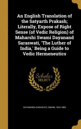 An English Translation of the Satyarth Prakash; Literally Expose of Right Sense (of Vedic Religion) of Maharshi Swami Dayanand Saraswati 'The Luther of India ' Being a Guide to Vedic Hermeneutics