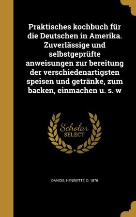 Praktisches kochbuch für die Deutschen in Amerika. Zuverlässige und selbstgeprüfte anweisungen zur bereitung der verschiedenartigsten speisen und getränke zum backen einmachen u. s. w