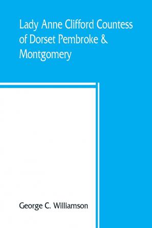 Lady Anne Clifford Countess of Dorset Pembroke & Montgomery: 1590-1676. Her Life Letters and Works Extracted from All the Original Documents ... of Which Are Here Printed for the First Time