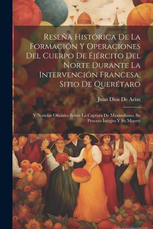 Reseña histórica de la formación y operaciones del cuerpo de Ejército del Norte durante la intervención francesa sitio de Querétaro: Y noticias ... Maximiliano su proceso íntegro y su muerte