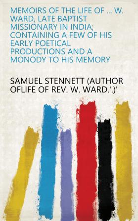 Memoirs of the Life of the Rev. William Ward Late Baptist Missionary in India. Containing a Few of His Early Poetical Productions and a Monody to His Memory