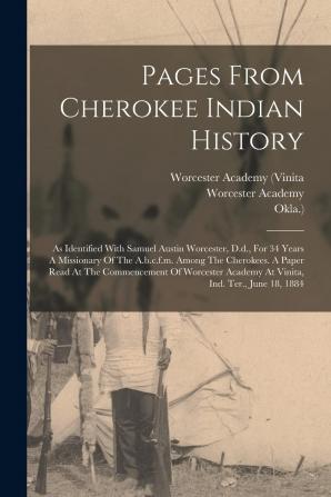 Pages from Cherokee Indian History as Identified with Samuel Austin Worcester D.D. for 34 Years a Missionary of the A.B.C.F.M. Among the Cherokees. ... Academy at Vinita Ind. Ter. June 18 1884