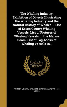 The Whaling Industry; Exhibition of Objects Illustrating the Whaling Industry and the Natural History of Whales ... List of Essex County Whaling ... List of Log-Books of Whaling Vessels In...