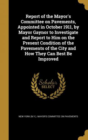 Report of the Mayor's Committee on Pavements Appointed in October 1911 by Mayor Gaynor to Investigate and Report to Him on the Present Condition of ... of the City and How They Can Best Be Improved