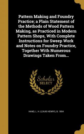 Pattern Making and Foundry Practice; a Plain Statement of the Methods of Wood Pattern Making as Practiced in Modern Pattern Shops With Complete ... Together With Numerous Drawings Taken From...