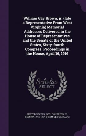 William Gay Brown Jr. (late a Representative From West Virginia) Memorial Addresses Delivered in the House of Representatives and the Senate of the ... Proceedings in the House April 16 1916