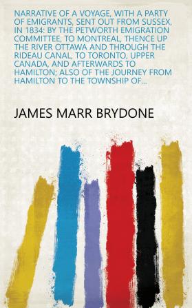 Narrative of a Voyage with a Party of Emigrants Sent Out from Sussex in 1834: By the Petworth Emigration Committee to Montreal Thence Up the ... and Afterwards to Hamilton; Also of the