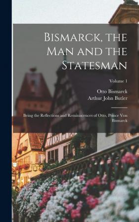 Bismarck the Man and the Statesman: Being the Reflections and Reminiscences of Otto Prince Von Bismarck; Volume 1