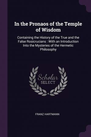 In the Pronaos of the Temple of Wisdom: Containing the History of the True and the False Rosicrucians: With an Introduction Into the Mysteries of the Hermetic Philosophy