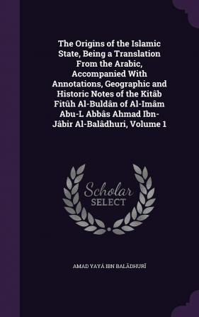 The Origins of the Islamic State Being a Translation from the Arabic Accompanied with Annotations Geographic and Historic Notes of the Kitâb Fitûh ... Abbâs Ahmad Ibn-Jâbir Al-Balâdhuri; Volume 1