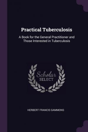 Practical Tuberculosis: A Book for the General Practitioner and Those Interested in Tuberculosis