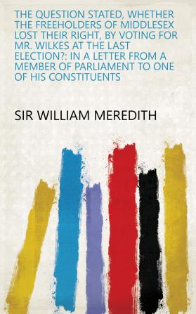 The Question Stated Whether the Freeholders of Middlesex Lost Their Right by Voting for Mr. Wilkes at the Last Election? in a Letter from a Member of Parliament to One of His Constituents