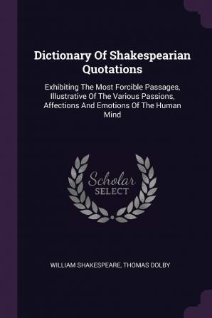 Dictionary Of Shakespearian Quotations: Exhibiting The Most Forcible Passages Illustrative Of The Various Passions Affections And Emotions Of The Human Mind