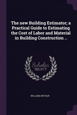 The New Building Estimator; A Practical Guide to Estimating the Cost of Labor and Material in Building Construction ..