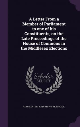 A Letter from a Member of Parliament to One of His Constituents on the Late Proceedings of the House of Commons in the Middlesex Elections. with a ... the Case of the Late Election for the Cou