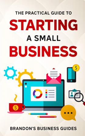 The Practical Guide To Starting A Small Business: Your All In One Blueprint To A Successful Online& Offline Business From Ideas Plans& Ideal Customers To Entrepreneurship Taxes& LLC's