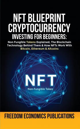 NFT Blueprint - Cryptocurrency Investing For Beginners: Non Fungible Tokens Explained The Blockchain Technology Behind Them & How NFTs Work With Bitcoin Ethereum & Altcoins