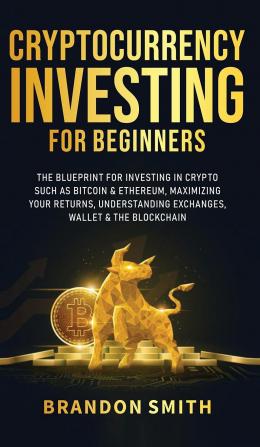 Cryptocurrency Investing For Beginners: The Blueprint For Investing In Crypto Such As Bitcoin& Ethereum Maximizing Your Returns Understanding Exchanges Wallets & The Blockchain