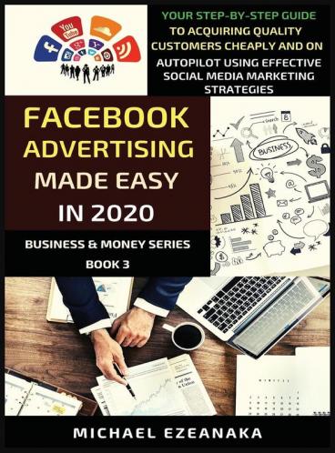 Facebook Advertising Made Easy In 2020: Your Step-By-Step Guide To Acquiring Quality Customers Cheaply And On Autopilot Using Effective Social Media Marketing Strategies: 3 (Business & Money)