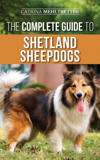 The Complete Guide to Shetland Sheepdogs: Finding Raising Training Feeding Working and Loving Your New Sheltie