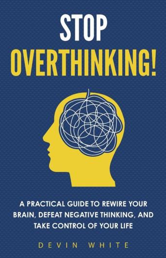 Stop Overthinking!: A Practical Guide to Rewire Your Brain Defeat Negative Thinking and Take Control of Your Life
