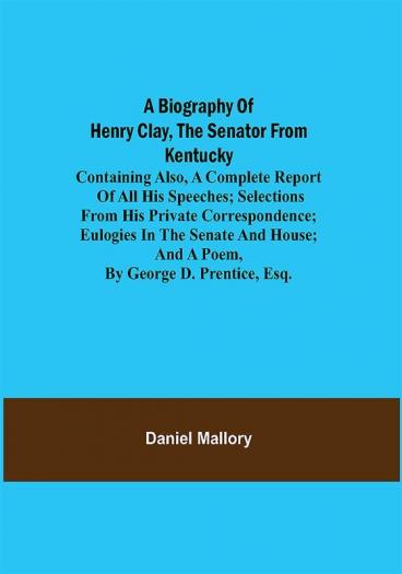 A Biography of Henry Clay the Senator from Kentucky; Containing Also a Complete Report of All His Speeches; Selections From His Private Correspondence; Eulogies in the Senate and House; and a Poem by George D. Prentice Esq.