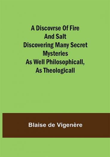 A Discovrse of Fire and Salt Discovering Many Secret Mysteries as well Philosophicall as Theologicall