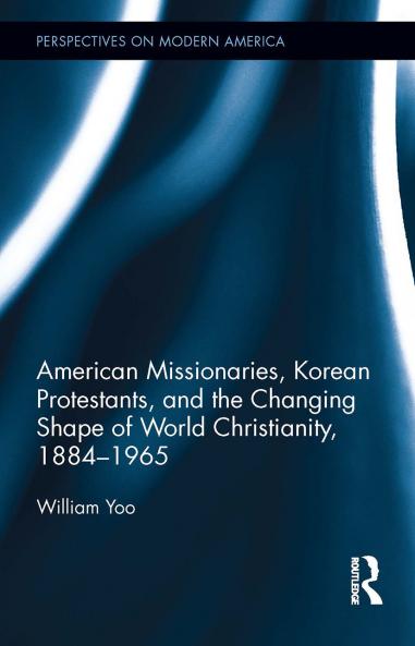 American Missionaries Korean Protestants and the Changing Shape of World Christianity 1884-1965