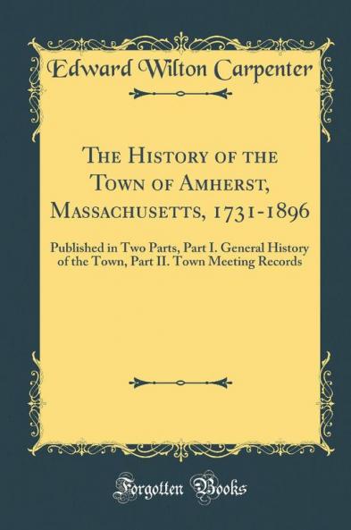 The History of the Town of Amherst Massachusetts 1731-1896: Published in Two Parts Part I. General History of the Town Part II. Town Meeting Records (Classic Reprint)