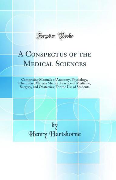 A Conspectus of the Medical Sciences: Comprising Manuals of Anatomy Physiology Chemistry Materia Medica Practice of Medicine Surgery and Obstetrics; For the Use of Students (Classic Reprint)