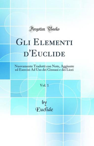 Gli Elementi d''Euclide Vol. 1: Nuovamente Tradotti con Note Aggiunte ed Esercizi Ad Uso dei Ginnasi e dei Licei (Classic Reprint)