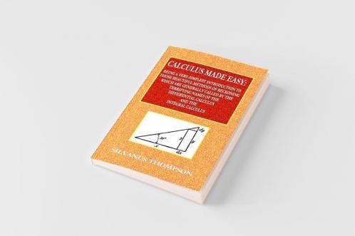Calculus Made Easy  -  Being a Very-Simplest Introduction to Those Beautiful Methods of Reckoning Which Are Generally Called by the TERRIFYING NAMES of the Differential Calculus and the Integral Calculus