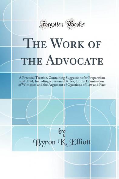 The Work of the Advocate: A Practical Treatise Containing Suggestions for Preparation and Trial Including a System of Rules for the Examination of Witnesses and the Argument of Questions of Law and Fact (Classic Reprint)